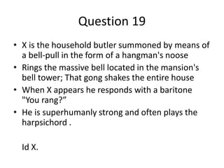 Question 19
• X is the household butler summoned by means of
  a bell-pull in the form of a hangman's noose
• Rings the massive bell located in the mansion's
  bell tower; That gong shakes the entire house
• When X appears he responds with a baritone
  "You rang?”
• He is superhumanly strong and often plays the
  harpsichord .

  Id X.
 