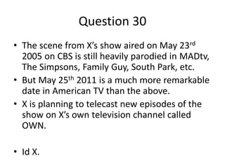 Question 30
• The scene from X’s show aired on May 23rd
  2005 on CBS is still heavily parodied in MADtv,
  The Simpsons, Family Guy, South Park, etc.
• But May 25th 2011 is a much more remarkable
  date in American TV than the above.
• X is planning to telecast new episodes of the
  show on X’s own television channel called
  OWN.

• Id X.
 