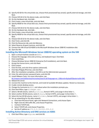 A Principled Technologies test report 10Dell PowerEdge R720 rack server solutions for virtual desktop
infrastructures
22. Specify 40 GB for the virtual disk size, choose thick-provisioned lazy zeroed, specify external storage, and click
Next.
23. Choose SCSI (0:1) for the device node, and click Next.
24. On the Hardware tab, click Add…
25. Click Create a new virtual disk, and click Next.
26. Specify 40GB for the virtual disk size, choose thick-provisioned lazy zeroed, specify external storage, and click
Next.
27. Choose SCSI (0:2) for the device node, and click Next.
28. On the Hardware tab, click Add…
29. Click Create a new virtual disk, and click Next.
30. Specify 40GB for the virtual disk size, choose thick-provisioned lazy zeroed, specify external storage, and click
Next.
31. Choose SCSI (0:3) for the device node, and click Next.
32. Click Finish, and click OK.
33. Click the Resources tab, and click Memory.
34. Select Reserve all guest memory, and click OK.
35. Connect the VM virtual CD-ROM to the Microsoft Windows Server 2008 R2 installation disk.
36. Start the VM.
Installing the Microsoft Windows Server 2008 R2 operating system on the VM
1. Open a virtual machine console on AD01.
2. Choose the language, time and currency, and keyboard input. Click Next.
3. Click Install Now.
4. Choose Windows Server 2008 R2 Enterprise (Full Installation), and click Next.
5. Accept the license terms, and click Next.
6. Click Custom.
7. Click the Disk, and click Drive options (advanced).
8. Click NewApplyFormat, and click Next.
9. After the installation completes, click OK to set the Administrator password.
10. Enter the administrator password twice, and click OK.
11. Install VMware Tools. For more information, see
kb.vmware.com/selfservice/microsites/search.do?language=en_US&cmd=displayKC&externalId=340.
12. Reboot the server.
13. Connect the machine to the Internet, and install all available Windows updates. Restart as necessary.
14. Enable remote desktop access.
15. Change the hostname to AD01 and reboot when the installation prompts you.
16. Click StartRun, type diskmgmt.msc
17. Select a 40 GB volume, name it profiles, format it NTFS, and assign it drive letter E.
18. Select another 40 GB volume, name it share, format it NTFS, and assign it drive letter F.
19. Select the last 40 GB volume, name it folders, format it NTFS, and assign it drive letter G.
20. Set up networking for the data network:
a. Click StartControl Panel, right-click Network Connections, and choose Open.
b. Right-click the VM traffic NIC, and choose Properties.
c. Uncheck TCP/IP (v6).
d. Select TCP/IP (v4), and choose Properties.
e. Set the IP address as 172.0.0.10/255.255.0.0
Installing Active Directory and DNS services on AD01
1. Click StartRun, type dcpromo and click OK.
 