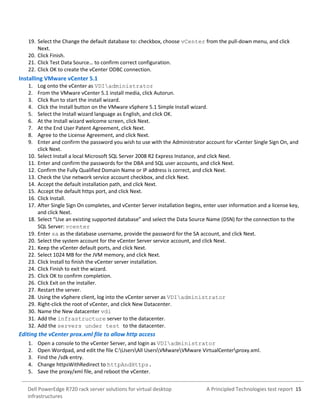 A Principled Technologies test report 15Dell PowerEdge R720 rack server solutions for virtual desktop
infrastructures
19. Select the Change the default database to: checkbox, choose vCenter from the pull-down menu, and click
Next.
20. Click Finish.
21. Click Test Data Source… to confirm correct configuration.
22. Click OK to create the vCenter ODBC connection.
Installing VMware vCenter 5.1
1. Log onto the vCenter as VDIadministrator
2. From the VMware vCenter 5.1 install media, click Autorun.
3. Click Run to start the install wizard.
4. Click the Install button on the VMware vSphere 5.1 Simple Install wizard.
5. Select the Install wizard language as English, and click OK.
6. At the Install wizard welcome screen, click Next.
7. At the End User Patent Agreement, click Next.
8. Agree to the License Agreement, and click Next.
9. Enter and confirm the password you wish to use with the Administrator account for vCenter Single Sign On, and
click Next.
10. Select Install a local Microsoft SQL Server 2008 R2 Express Instance, and click Next.
11. Enter and confirm the passwords for the DBA and SQL user accounts, and click Next.
12. Confirm the Fully Qualified Domain Name or IP address is correct, and click Next.
13. Check the Use network service account checkbox, and click Next.
14. Accept the default installation path, and click Next.
15. Accept the default https port, and click Next.
16. Click Install.
17. After Single Sign On completes, and vCenter Server installation begins, enter user information and a license key,
and click Next.
18. Select “Use an existing supported database” and select the Data Source Name (DSN) for the connection to the
SQL Server: vcenter
19. Enter sa as the database username, provide the password for the SA account, and click Next.
20. Select the system account for the vCenter Server service account, and click Next.
21. Keep the vCenter default ports, and click Next.
22. Select 1024 MB for the JVM memory, and click Next.
23. Click Install to finish the vCenter server installation.
24. Click Finish to exit the wizard.
25. Click OK to confirm completion.
26. Click Exit on the installer.
27. Restart the server.
28. Using the vSphere client, log into the vCenter server as VDIadministrator
29. Right-click the root of vCenter, and click New Datacenter.
30. Name the New datacenter vdi
31. Add the infrastructure server to the datacenter.
32. Add the servers under test to the datacenter.
Editing the vCenter prox.xml file to allow http access
1. Open a console to the vCenter Server, and login as VDIadministrator
2. Open Wordpad, and edit the file C:UsersAll UsersVMwareVMware VirtualCenterproxy.xml.
3. Find the /sdk entry.
4. Change httpsWithRedirect to httpAndHttps.
5. Save the proxy/xml file, and reboot the vCenter.
 