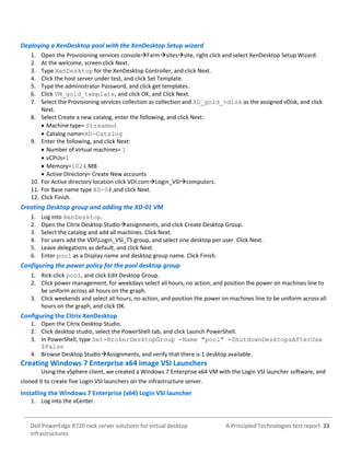 A Principled Technologies test report 23Dell PowerEdge R720 rack server solutions for virtual desktop
infrastructures
Deploying a XenDesktop pool with the XenDesktop Setup wizard
1. Open the Provisioning services consoleFarmsitessite, right click and select XenDesktop Setup Wizard.
2. At the welcome, screen click Next.
3. Type XenDesktop for the XenDesktop Controller, and click Next.
4. Click the host server under test, and click Set Template.
5. Type the administrator Password, and click get templates.
6. Click VM_gold_template, and click OK, and Click Next.
7. Select the Provisioning services collection as collection and XD_gold_vdisk as the assigned vDisk, and click
Next.
8. Select Create a new catalog, enter the following, and click Next:
 Machine type= Streamed
 Catalog name=XD-Catalog
9. Enter the following, and click Next:
 Number of virtual machines= 1
 vCPUs=1
 Memory=1024 MB
 Active Directory= Create New accounts
10. For Active directory location click VDI.comLogin_VSIcomputers.
11. For Base name type XD-0#,and click Next.
12. Click Finish.
Creating Desktop group and adding the XD-01 VM
1. Log into XenDesktop.
2. Open the Citrix Desktop Studioassignments, and click Create Desktop Group.
3. Select the catalog and add all machines. Click Next.
4. For users add the VDILogin_VSI_TS group, and select one desktop per user. Click Next.
5. Leave delegations as default, and click Next.
6. Enter pool as a Display name and desktop group name. Click Finish.
Configuring the power policy for the pool desktop group
1. Rick-click pool, and click Edit Desktop Group.
2. Click power management, for weekdays select all hours, no action, and position the power on machines line to
be uniform across all hours on the graph.
3. Click weekends and select all hours, no action, and position the power on machines line to be uniform across all
hours on the graph, and click OK.
Configuring the Citrix XenDesktop
1. Open the Citrix Desktop Studio.
2. Click desktop studio, select the PowerShell tab, and click Launch PowerShell.
3. In PowerShell, type Set-BrokerDesktopGroup -Name "pool" -ShutdownDesktopsAfterUse
$False
4. Browse Desktop StudioAssignments, and verify that there is 1 desktop available.
Creating Windows 7 Enterprise x64 image VSI Launchers
Using the vSphere client, we created a Windows 7 Enterprise x64 VM with the Login VSI launcher software, and
cloned it to create five Login VSI launchers on the infrastructure server.
Installing the Windows 7 Enterprise (x64) Login VSI launcher
1. Log into the vCenter.
 