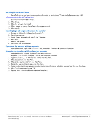 A Principled Technologies test report 25Dell PowerEdge R720 rack server solutions for virtual desktop
infrastructures
Installing Virtual Audio Cables
By default, the virtual launchers cannot render audio so we installed Virtual Audio Cables version 4.10
software.muzychenko.net/eng/vac.htm.
1. Download and extract the media.
2. Click Setup.
3. Click Yes to begin the install.
4. Click I accept to accept the software license agreement.
5. Click Install.
Installing Login VSI target software on the launcher
1. Browse to VSIinstall mediasetupsLauncher.
2. Run the setup.exe.
3. In the Target Setup wizard, specify the VSI share.
4. Click Start.
5. Reboot the system.
6. Shutdown the launcher VM.
Converting the launcher VM to a template
1. In vSphere Client, right-click launcher VM, and select TemplateConvert to Template.
Deploying the launchers VM from launcher template
1. In vSphere Client, browse to HomeVMs and Templates.
2. Right-click launcher to deploy a virtual machine from template.
3. Type launcher_1 as the new VM name, and click Next.
4. Click Datacenter, and click Next.
5. Click on the launcher server, and click Next.
6. Select the appropriate storage, and click Next.
7. Select customization using existing customization specifications, select the appropriate file, and click Next.
8. Click Finish to deploy the new VM.
9. Repeat steps 1 through 8 to deploy more launchers.
 