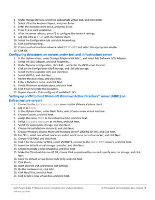 A Principled Technologies test report 9Dell PowerEdge R720 rack server solutions for virtual desktop
infrastructures
4. Under Storage Devices, select the appropriate virtual disk, and press Enter.
5. Select US as the keyboard layout, and press Enter.
6. Enter the Root password twice, and press Enter.
7. Press F11 to start installation.
8. After the server reboots, press F2 to configure the network settings.
9. Log into infra as root with the vSphere client.
10. Select the Configuration tab, and click Networking.
11. Click Add Networking…
12. Create a virtual machine network called PRIV-NET and select the appropriate adapter.
13. Click OK.
Configuring datastores on servers under test and infrastructure server
1. In the vSphere client, under Storage Adapter click Add…, and select Add Software iSCSI Adapter.
2. Select the iSCSI adapter, and click Properties…
3. Under Dynamic configuration, click Add…, and enter the iSCSI server location.
4. Click on the Configuration tabStorage, and click add storage.
5. Select the first available LUN, and click Next.
6. Select VMFS-5, and click Next.
7. Review the disk layout, and click Next.
8. Enter a Datastore name, and click Next.
9. Select Maximum available space, and click Next.
10. Click Finish to create the Datastore.
11. Repeat steps 4 – 10 to configure all available LUN’s.
Setting up a VM to host Microsoft Windows Active Directory® server (AD01) on
(infrastructure server)
1. Connect to the infrastructure server via the VMware vSphere client.
2. Log in as root.
3. In the vSphere client, under Basic Tasks, select Create a new virtual machine.
4. Choose Custom, and click Next.
5. Assign the name AD01 to the virtual machine, and click Next.
6. Select infrastructure as the host, and click Next.
7. Select the appropriate storage, and click Next.
8. Choose Virtual Machine Version 8, and click Next.
9. Choose Windows, choose Microsoft Windows Server® 2008 R2 (64-bit), and click Next.
10. For CPUs, select one virtual processor socket, and 2 cores per virtual socket, and click Next.
11. Choose 4 GB RAM, and click Next.
12. Click 1 for the number of NICs, select VMXNET3, connect to the PRIV-NET network, and click Next.
13. Leave the default virtual storage controller, and click Next.
14. Choose to create a new virtual disk, and click Next.
15. Make the OS virtual disk size 40 GB, choose thick-provisioned lazy zeroed, specify external storage, and click
Next.
16. Keep the default virtual device node (0:0), and click Next.
17. Click Finish.
18. Right-click the VM, and choose Edit Settings.
19. On the Hardware tab, click Add…
20. Click Hard Disk, and click Next.
21. Click Create a new virtual disk, and click Next.
 
