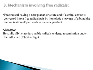 •Free radical having a near planar structure and if a chiral centre is
 converted into a free radical pair by homolytic cleavage of a bond the
 recombination of pair leads to racemic product.

•Example-
Benzylic allylic, tertiary stable radicals undergo racemisation under
 the influence of heat or light.
 