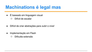 Machinations é legal mas
● É baseado em linguagem visual
○ Difícil de escalar
● Difícil de criar abstrações para subir o nível
● Implementação em Flash
○ Dificulta extensão
 