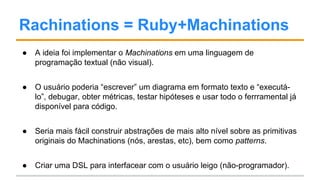 Rachinations = Ruby+Machinations
● A ideia foi implementar o Machinations em uma linguagem de
programação textual (não visual).
● O usuário poderia “escrever” um diagrama em formato texto e “executá-
lo”, debugar, obter métricas, testar hipóteses e usar todo o ferrramental já
disponível para código.
● Seria mais fácil construir abstrações de mais alto nível sobre as primitivas
originais do Machinations (nós, arestas, etc), bem como patterns.
● Criar uma DSL para interfacear com o usuário leigo (não-programador).
 