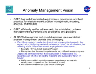 Anomaly Management Vision

•   GSFC has well documented requirements, procedures, and best
    practices for mission-related problem management, reporting,
    analysis, and trending

•   GSFC efficiently verifies adherence to the established problem
    management requirements and established best practices

•   All GSFC development and on-orbit missions use a consistent
    problem management process and philosophy
     – Flexible enough to handle the diversity of spacecraft missions in the
       organization, enforcing certain fundamental “rules” for all missions, but
       allowing some differences where appropriate in other areas
         • Example: HST vs. Small Explorer Program
         • Recognizes that risks and budgets can be very different among programs
     – Applies to all missions that the organization is responsible for,
       regardless of whether or not the missions are built and/or flown “in-
       house”
         • NASA responsible for mission success regardless of approach to
           development or operations (i.e., in or out of house)
         • Out-of-house missions do pose unique challenges
                                                                                    4
 