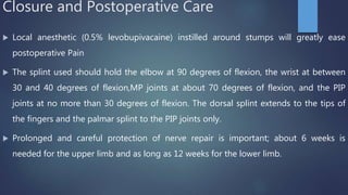 Closure and Postoperative Care
 Local anesthetic (0.5% levobupivacaine) instilled around stumps will greatly ease
postoperative Pain
 The splint used should hold the elbow at 90 degrees of flexion, the wrist at between
30 and 40 degrees of flexion,MP joints at about 70 degrees of flexion, and the PIP
joints at no more than 30 degrees of flexion. The dorsal splint extends to the tips of
the fingers and the palmar splint to the PIP joints only.
 Prolonged and careful protection of nerve repair is important; about 6 weeks is
needed for the upper limb and as long as 12 weeks for the lower limb.
 