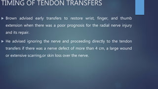 TIMING OF TENDON TRANSFERS
 Brown advised early transfers to restore wrist, finger, and thumb
extension when there was a poor prognosis for the radial nerve injury
and its repair.
 He advised ignoring the nerve and proceeding directly to the tendon
transfers if there was a nerve defect of more than 4 cm, a large wound
or extensive scarring,or skin loss over the nerve.
 