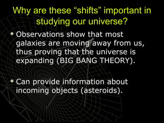 Why are these “shifts” important in
studying our universe?




Observations show that most
galaxies are moving away from us,
thus proving that the universe is
expanding (BIG BANG THEORY).
Can provide information about
incoming objects (asteroids).

 