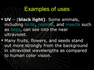 Examples of uses
UV – (black light). Some animals,
including birds, reptiles, and insects such
as bees, can see into the near
ultraviolet.
 Many fruits, flowers, and seeds stand
out more strongly from the background
in ultraviolet wavelengths as compared
to human color vision.


 