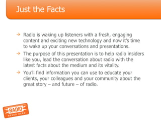 Just the Facts Radio is waking up listeners with a fresh, engaging content and exciting new technology and now it’s time to wake up your conversations and presentations. The purpose of this presentation is to help radio insiders like you, lead the conversation about radio with the latest facts about the medium and its vitality. You’ll find information you can use to educate your clients, your colleagues and your community about the great story – and future – of radio. 