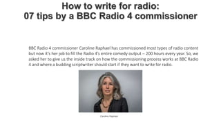 How to write for radio:
07 tips by a BBC Radio 4 commissioner
BBC Radio 4 commissioner Caroline Raphael has commissioned most types of radio content
but now it’s her job to fill the Radio 4’s entire comedy output – 200 hours every year. So, we
asked her to give us the inside track on how the commissioning process works at BBC Radio
4 and where a budding scriptwriter should start if they want to write for radio.
Caroline Raphael
 