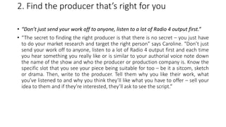 2. Find the producer that’s right for you
• “Don’t just send your work off to anyone, listen to a lot of Radio 4 output first.”
• “The secret to finding the right producer is that there is no secret – you just have
to do your market research and target the right person” says Caroline. “Don’t just
send your work off to anyone, listen to a lot of Radio 4 output first and each time
you hear something you really like or is similar to your authorial voice note down
the name of the show and who the producer or production company is. Know the
specific slot that you see your piece being suitable for too – be it a sitcom, sketch
or drama. Then, write to the producer. Tell them why you like their work, what
you’ve listened to and why you think they’ll like what you have to offer – sell your
idea to them and if they’re interested, they’ll ask to see the script.”
 