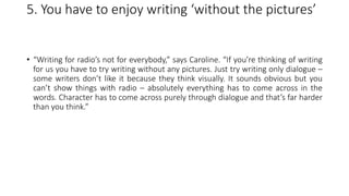 5. You have to enjoy writing ‘without the pictures’
• “Writing for radio’s not for everybody,” says Caroline. “If you’re thinking of writing
for us you have to try writing without any pictures. Just try writing only dialogue –
some writers don’t like it because they think visually. It sounds obvious but you
can’t show things with radio – absolutely everything has to come across in the
words. Character has to come across purely through dialogue and that’s far harder
than you think.”
 