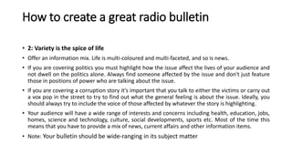 How to create a great radio bulletin
• 2: Variety is the spice of life
• Offer an information mix. Life is multi-coloured and multi-faceted, and so is news.
• If you are covering politics you must highlight how the issue affect the lives of your audience and
not dwell on the politics alone. Always find someone affected by the issue and don't just feature
those in positions of power who are talking about the issue.
• If you are covering a corruption story it's important that you talk to either the victims or carry out
a vox pop in the street to try to find out what the general feeling is about the issue. Ideally, you
should always try to include the voice of those affected by whatever the story is highlighting.
• Your audience will have a wide range of interests and concerns including health, education, jobs,
homes, science and technology, culture, social developments, sports etc. Most of the time this
means that you have to provide a mix of news, current affairs and other information items.
• Note: Your bulletin should be wide-ranging in its subject matter
 