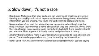 5: Slow down, it's not a race
• Don't rush. Make sure that your audience can understand what you are saying.
Reading too quickly could result in your audience not being able to absorb the
information you are sharing. You could end up becoming background noise.
• News readers often read fast when they are nervous or when they know that
they are about to pronounce a name about which they are uncertain. If you know
there is a foreign name coming up in the bulletin, highlight it and practice it until
you are sure. Then approach it slowly, pause, and pronounce it clearly.
• A handy tip is to make a mark in your script where you need to take a breath and
pause. These can help you when you come to reading the information.
• Note: Don't rush. Make sure your audience can understand what you are saying
 