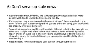 6: Don't serve up stale news
• Is your bulletin fresh, dynamic, and stimulating? Rewriting is essential. Many
people will listen to several bulletins during the day.
• It's important they are not served stale news that hasn't been reworked. If you
don't refresh, your audience might think you are either not doing your journalistic
job properly or you are being lazy.
• Some stories could run in different formats in different bulletins. For example you
could do a straight read of the information in one bulletin followed by a voice
report and or an audio clip in another. Having several ways of telling the same
story adds variety to your bulletin and gives you options and flexibility when
constructing it.
• Note: Refresh, rewrite and update your bulletin throughout the date
 