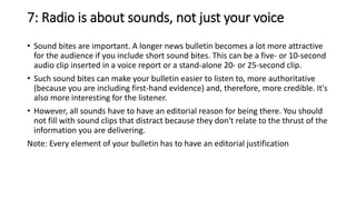 7: Radio is about sounds, not just your voice
• Sound bites are important. A longer news bulletin becomes a lot more attractive
for the audience if you include short sound bites. This can be a five- or 10-second
audio clip inserted in a voice report or a stand-alone 20- or 25-second clip.
• Such sound bites can make your bulletin easier to listen to, more authoritative
(because you are including first-hand evidence) and, therefore, more credible. It's
also more interesting for the listener.
• However, all sounds have to have an editorial reason for being there. You should
not fill with sound clips that distract because they don't relate to the thrust of the
information you are delivering.
Note: Every element of your bulletin has to have an editorial justification
 