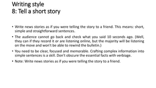 Writing style
8: Tell a short story
• Write news stories as if you were telling the story to a friend. This means: short,
simple and straightforward sentences.
• The audience cannot go back and check what you said 10 seconds ago. (Well,
they can if they record it or are listening online, but the majority will be listening
on the move and won't be able to rewind the bulletin.)
• You need to be clear, focused and memorable. Crafting complex information into
simple sentences is a skill. Don't obscure the essential facts with verbiage.
• Note: Write news stories as if you were telling the story to a friend.
 