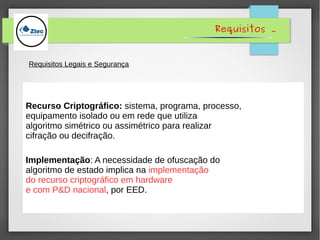 Recurso Criptográfico: sistema, programa, processo,
equipamento isolado ou em rede que utiliza
algoritmo simétrico ou assimétrico para realizar
cifração ou decifração.
Implementação: A necessidade de ofuscação do
algoritmo de estado implica na implementação
do recurso criptográfico em hardware
e com P&D nacional, por EED.
Requisitos .
Requisitos Legais e Segurança
 