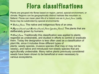 Flora classifications 
Plants are grouped into floras based on region, period, special environment, or 
climate. Regions can be geographically distinct habitats like mountain vs. 
flatland. Floras can mean plant life of a historic era as in fossil flora. Lastly, 
floras may be subdivided by special environments: 
Native flora. The native and indigenous flora of an area. 
Agricultural and Horticultural flora (garden flora). The plants that are 
deliberately grown by humans. 
Weed flora. Traditionally this classification was applied to plants 
regarded as undesirable, and studied in efforts to control or eradicate 
them. Today the designation is less often used as a classification of 
plant life, since it includes three different types of 
plants: weedy species, invasive species (that may or may not be 
weedy), and native and introduced non-weedy species that are 
agriculturally undesirable. Many native plants previously considered 
weeds have been shown to be beneficial or even necessary to 
various ecosystems. 
 