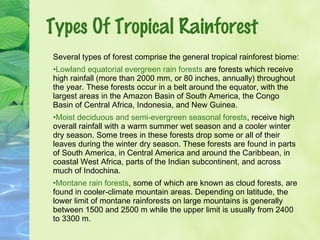 Types Of Tropical Rainforest 
Several types of forest comprise the general tropical rainforest biome: 
•Lowland equatorial evergreen rain forests are forests which receive 
high rainfall (more than 2000 mm, or 80 inches, annually) throughout 
the year. These forests occur in a belt around the equator, with the 
largest areas in the Amazon Basin of South America, the Congo 
Basin of Central Africa, Indonesia, and New Guinea. 
•Moist deciduous and semi-evergreen seasonal forests, receive high 
overall rainfall with a warm summer wet season and a cooler winter 
dry season. Some trees in these forests drop some or all of their 
leaves during the winter dry season. These forests are found in parts 
of South America, in Central America and around the Caribbean, in 
coastal West Africa, parts of the Indian subcontinent, and across 
much of Indochina. 
•Montane rain forests, some of which are known as cloud forests, are 
found in cooler-climate mountain areas. Depending on latitude, the 
lower limit of montane rainforests on large mountains is generally 
between 1500 and 2500 m while the upper limit is usually from 2400 
to 3300 m. 
 