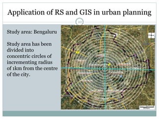 Application of RS and GIS in urban planning
10
Study area: Bengaluru
Study area has been
divided into
concentric circles of
incrementing radius
of 1km from the centre
of the city.
 