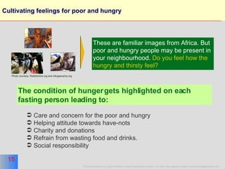 Cultivating feelings for poor and hungry These are familiar images from Africa. But poor and hungry people may be present in your neighbourhood.  Do you feel how the hungry and thirsty feel?  The condition of hunger gets highlighted on each fasting person leading to: Care and concern for the poor and hungry Helping attitude towards have-nots Charity and donations Refrain from wasting food and drinks. Social responsibility Photo courtesy: Reliefonline.org and refugeecamp.org 