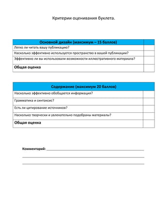 Критерии оценивания буклета.




                Основной дизайн (максимум – 15 баллов)
Легко ли читать вашу публикацию?
Насколько эффективно используется пространство в вашей публикации?
Эффективно ли вы использовали возможности иллюстративного материала?

Общая оценка



                        Содержание (максимум 20 баллов)
Насколько эффективно обобщается информация?
Грамматика и синтаксис?
Есть ли цитирование источников?
Насколько творчески и увлекательно подобраны материалы?

Общая оценка




    Комментарий: ____________________________________________________________________
    _____________________________________________________________________________________

    _____________________________________________________________________________________
 