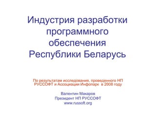 Индустрия разработки
   программного
    обеспечения
Республики Беларусь

 По результатам исследования, проведенного НП
 РУССОФТ и Ассоциации Инфопарк в 2008 году

              Валентин Макаров
           Президент НП РУССОФТ
               www.russoft.org
 