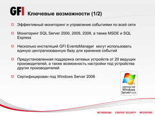 Ключевые возможности (1/2)
   Эффективный мониторинг и управление событиями по всей сети

   Мониторинг SQL Server 2000, 2005, 2008, а также MSDE и SQL
    Express

   Несколько инсталяций GFI EventsManager могут использовать
    единую централизованную базу для хранения событий

   Предустановленная поддержка сетевых устройств от 20 ведущих
    производителей, а также возможность настройки под устройства
    других производителей

   Сертифицирован под Windows Server 2008
 