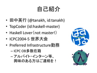 自己紹介
•   田中英行 (@tanakh, id:tanakh)
•   TopCoder (id:haskell-master)
•   Haskell Lover（not master!）
•   ICPC2004-5 世界大会
•   Preferred Infrastructure勤務
    – ICPC OB多数在籍
    – アルバイト・インターン等、
      興味のある方はご連絡を！
 