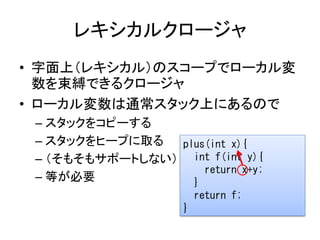 レキシカルクロージャ
• 字面上（レキシカル）のスコープでローカル変
  数を束縛できるクロージャ
• ローカル変数は通常スタック上にあるので
 – スタックをコピーする
 – スタックをヒープに取る  plus(int x){
 – （そもそもサポートしない） int f(int y){
                    return x+y;
 – 等が必要           }
                        return f;
                    }
 