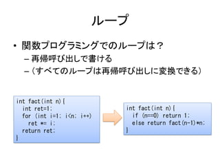 ループ
• 関数プログラミングでのループは？
  – 再帰呼び出しで書ける
  – （すべてのループは再帰呼び出しに変換できる）


int fact(int n){
  int ret=1;                int fact(int n){
  for (int i=1; i<n; i++)     if (n==0) return 1;
    ret *= i;                 else return fact(n-1)*n;
  return ret;               }
}
 