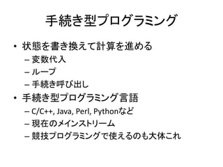 手続き型プログラミング
• 状態を書き換えて計算を進める
 – 変数代入
 – ループ
 – 手続き呼び出し
• 手続き型プログラミング言語
 – C/C++, Java, Perl, Pythonなど
 – 現在のメインストリーム
 – 競技プログラミングで使えるのも大体これ
 