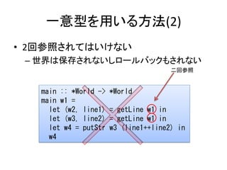 一意型を用いる方法(2)
• 2回参照されてはいけない
 – 世界は保存されないしロールバックもされない
                                       二回参照


   main :: *World ->   *World
   main w1 =
     let (w2, line1)   = getLine w1 in
     let (w3, line2)   = getLine w1 in
     let w4 = putStr   w3 (line1++line2) in
     w4
 