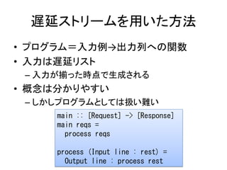 遅延ストリームを用いた方法
• プログラム＝入力例→出力列への関数
• 入力は遅延リスト
 – 入力が揃った時点で生成される
• 概念は分かりやすい
 – しかしプログラムとしては扱い難い
     main :: [Request] -> [Response]
     main reqs =
       process reqs

     process (Input line : rest) =
       Output line : process rest
 