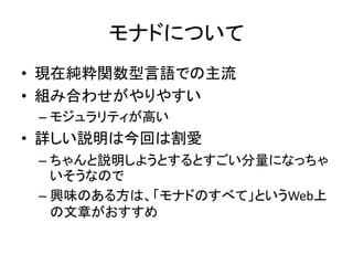 モナドについて
• 現在純粋関数型言語での主流
• 組み合わせがやりやすい
 – モジュラリティが高い
• 詳しい説明は今回は割愛
 – ちゃんと説明しようとするとすごい分量になっちゃ
   いそうなので
 – 興味のある方は、「モナドのすべて」というWeb上
   の文章がおすすめ
 