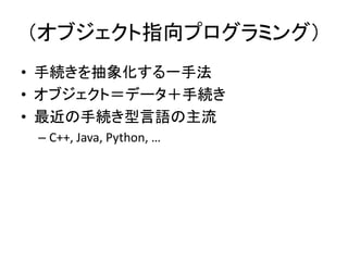 （オブジェクト指向プログラミング）
• 手続きを抽象化する一手法
• オブジェクト＝データ＋手続き
• 最近の手続き型言語の主流
 – C++, Java, Python, …
 