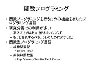 関数プログラミング
• 関数プログラミングを行うための機能を有したプ
  ログラミング言語
• 研究分野での利用が多い
 – 実アプリではあまり使われておらず
 – もっと普及するべき…（そのために来ました）
• 関数型プログラミング言語
 – 純粋関数型
  • Haskell, Clean
 – 非純粋関数型
  • Lisp, Scheme, Objective Caml, Clojure
 