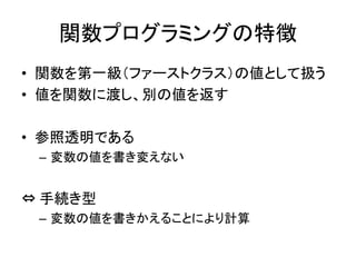 関数プログラミングの特徴
• 関数を第一級（ファーストクラス）の値として扱う
• 値を関数に渡し、別の値を返す

• 参照透明である
 – 変数の値を書き変えない


⇔ 手続き型
 – 変数の値を書きかえることにより計算
 