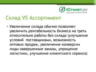 Склад VS АссортиментУвеличение склада обычно позволяет увеличить рентабельность бизнеса на треть относительно работы без склада (улучшение условий  поставщиками, возможность оптовых продаж, увеличение конверсии лиды-завершенные заказы, упрощение логистики, улучшение клиентского сервиса)