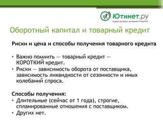 Оборотный капитал и товарный кредитРиски и цена и способы получения товарного кредитаВажно помнить — товарный кредит —КОРОТКИЙ кредит.Риски — зависимость оборота от поставщика, зависимость ликвидности от сезонности и иных колебаний спроса.Способы получения:Длительные (сейчас от 1 года), строгие, спланированные отношения с поставщиком.Других нет.