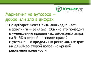 Маркетинг на аутсорсе —добро или зло в цифрахНа аутсорсе может быть лишь одна часть маркетинга — реклама. Обычно это приводитк уменьшению предельных рекламных затрат на 5-15% в первой половине кривойи увеличению предельных рекламных затрат на 20-30% во второй половине кривой рекламной полезности.