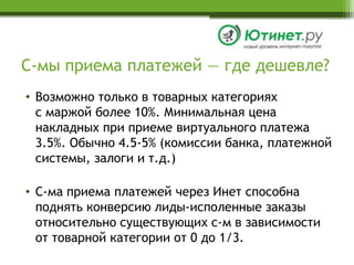 С-мы приема платежей — где дешевле?Возможно только в товарных категорияхс маржой более 10%. Минимальная цена накладных при приеме виртуального платежа 3.5%. Обычно 4.5-5% (комиссии банка, платежной системы, залоги и т.д.)С-ма приема платежей через Инет способна поднять конверсию лиды-исполенные заказы относительно существующих с-м в зависимостиот товарной категории от 0 до 1/3.