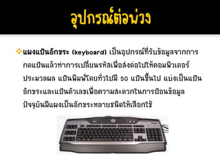 แผงแปนอักขระ (keyboard) เปนอุปกรณที่รับขอมูลจากการ
กดแปนแลวทําการเปลี่ยนรหัสเพื่อสงตอไปใหคอมพิวเตอร
ประมวลผล แปนพิมพโดยทั่วไปมี 50 แปนขึ้นไป แบงเปนแปน
อักขระและแปนตัวเลขเพื่อความสะดวกในการปอนขอมูล
ปจจุบันมีแผงเปนอักขระหลายชนิดใหเลือกใช
 