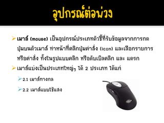 เมาส (mouse) เปนอุปกรณประเภทตัวชี้ที่รับขอมูลจากการกด
ปุมบนตัวเมาส ทําหนาที่คลิกปุมคําสั่ง (icon) และเลือกรายการ
                               
หรือคําสั่ง ทั้งในรูปแบบคลิก หรือดับเบิลคลิก และ แดรก
เมาสแบงเปนประเภทใหญๆ ได 2 ประเภท ไดแก
  2.1 เมาสทางกล
  2.2 เมาสแบบใชแสง
 