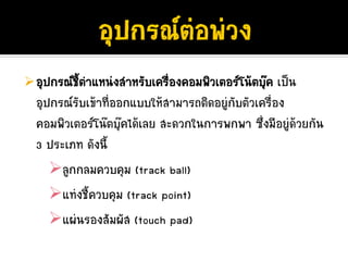 อุปกรณชีตําแหนงสําหรับเครืองคอมพิวเตอรโนตบุค เปน
         ้                  ่
อุปกรณรับเขาที่ออกแบบใหสามารถติดอยูกับตัวเครื่อง
คอมพิวเตอรโนตบุคไดเลย สะดวกในการพกพา ซึ่งมีอยูดวยกัน
3 ประเภท ดังนี้
     ลูกกลมควบคุม (track ball)
     แทงชี้ควบคุม (track point)
     แผนรองสัมผัส (touch pad)
 