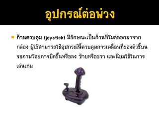 กานควบคุม (joystick) มีลักษณะเปนกานที่โผลออกมาจาก
กลอง ผูใชสามารถใชอุปกรณนี้ควบคุมการเคลื่อนที่ของตัวชี้บน
        
จอภาพโดยการบิดขึ้นหรือลง ซายหรือขวา และนิยมใชในการ
เลนเกม
 